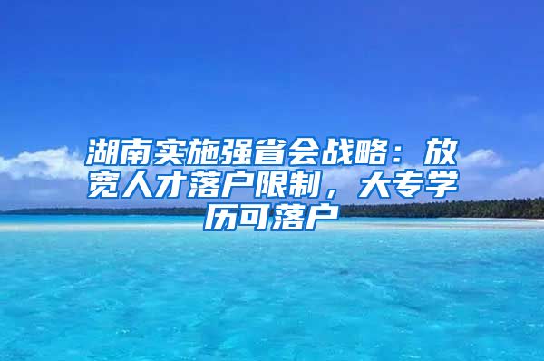 湖南实施强省会战略：放宽人才落户限制，大专学历可落户