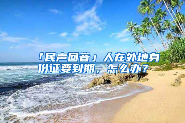 「民声回音」人在外地身份证要到期，怎么办？