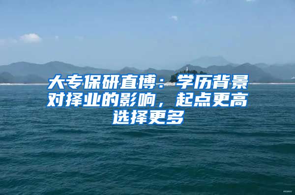 大专保研直博：学历背景对择业的影响，起点更高选择更多