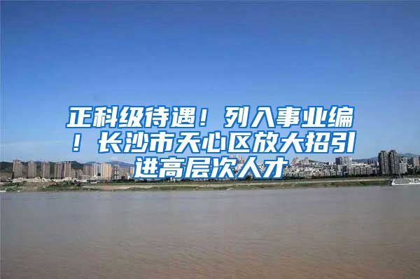 正科级待遇！列入事业编！长沙市天心区放大招引进高层次人才
