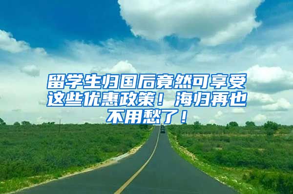 留学生归国后竟然可享受这些优惠政策！海归再也不用愁了！