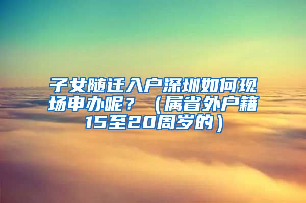 子女随迁入户深圳如何现场申办呢？（属省外户籍15至20周岁的）