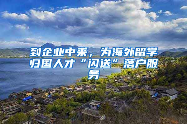 到企业中来，为海外留学归国人才“闪送”落户服务