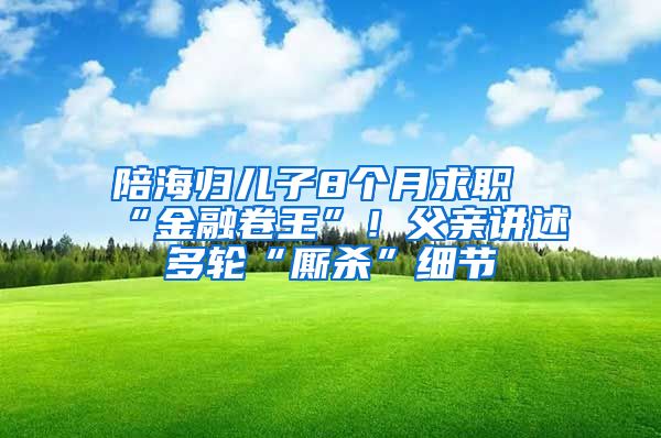 陪海归儿子8个月求职“金融卷王”！父亲讲述多轮“厮杀”细节
