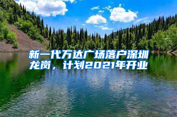 新一代万达广场落户深圳龙岗，计划2021年开业
