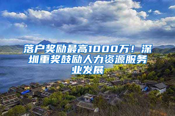 落户奖励最高1000万！深圳重奖鼓励人力资源服务业发展