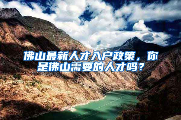 佛山最新人才入户政策，你是佛山需要的人才吗？