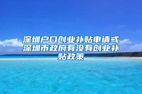 深圳户口创业补贴申请或深圳市政府有没有创业补贴政策