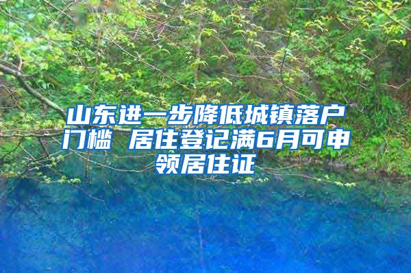 山东进一步降低城镇落户门槛 居住登记满6月可申领居住证