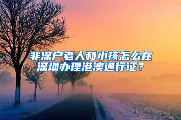 非深户老人和小孩怎么在深圳办理港澳通行证？
