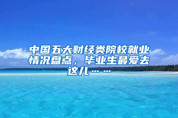 中国五大财经类院校就业情况盘点，毕业生最爱去这儿……