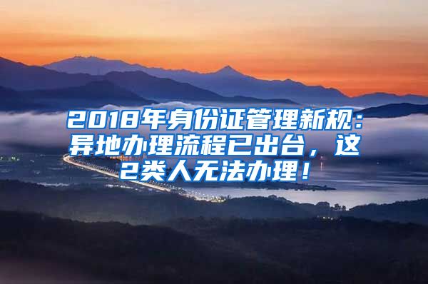 2018年身份证管理新规：异地办理流程已出台，这2类人无法办理！