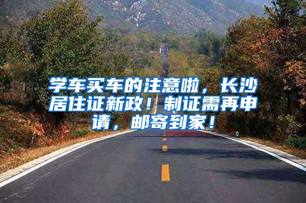 学车买车的注意啦，长沙居住证新政！制证需再申请，邮寄到家！