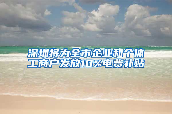 深圳将为全市企业和个体工商户发放10%电费补贴