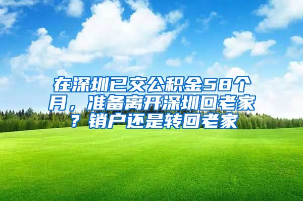 在深圳已交公积金58个月，准备离开深圳回老家？销户还是转回老家