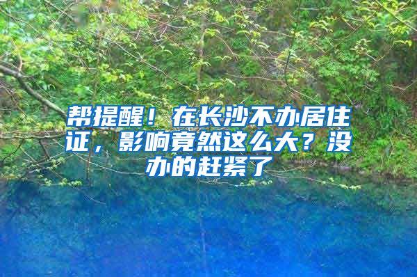 帮提醒！在长沙不办居住证，影响竟然这么大？没办的赶紧了