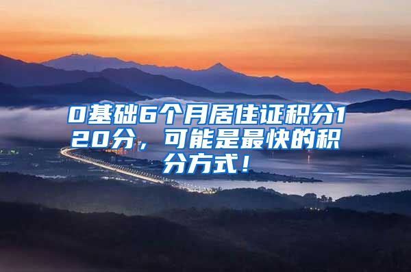 0基础6个月居住证积分120分，可能是最快的积分方式！