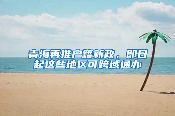 青海再推户籍新政，即日起这些地区可跨域通办