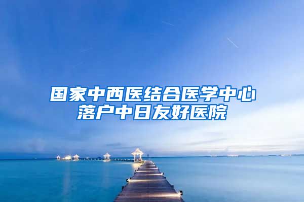 国家中西医结合医学中心落户中日友好医院