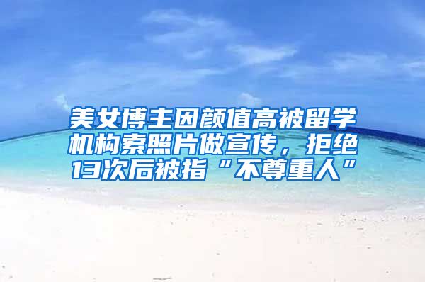 美女博主因颜值高被留学机构索照片做宣传，拒绝13次后被指“不尊重人”