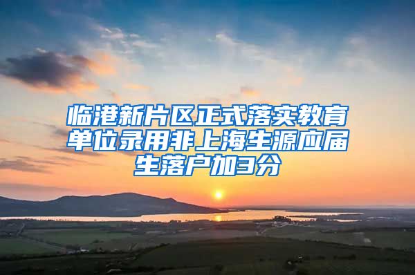 临港新片区正式落实教育单位录用非上海生源应届生落户加3分