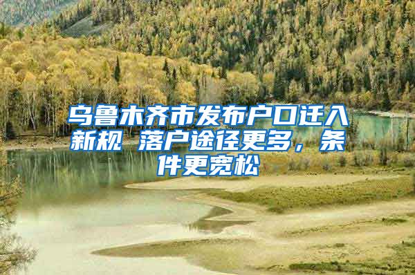 乌鲁木齐市发布户口迁入新规 落户途径更多，条件更宽松