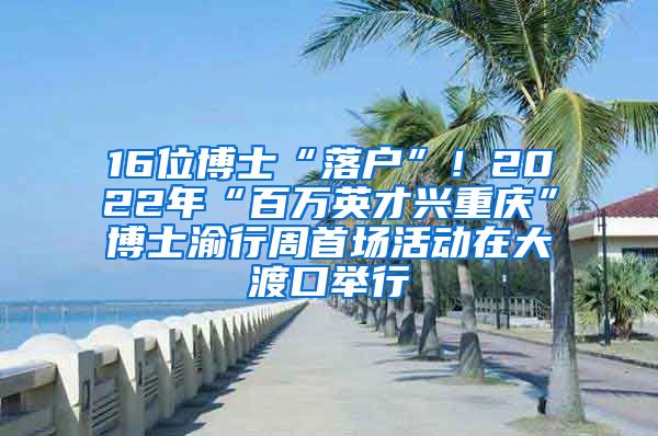 16位博士“落户”！2022年“百万英才兴重庆”博士渝行周首场活动在大渡口举行