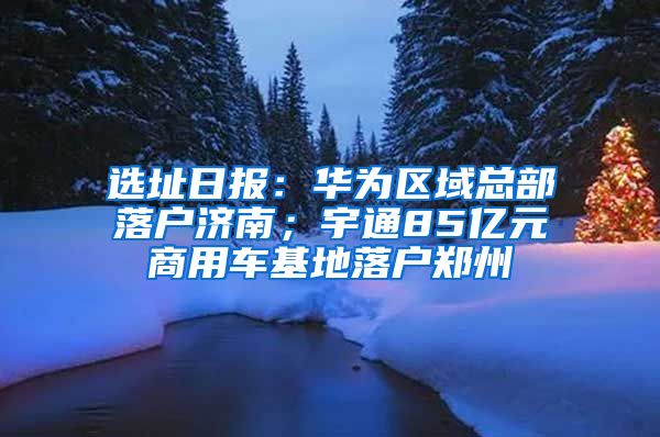 选址日报：华为区域总部落户济南；宇通85亿元商用车基地落户郑州