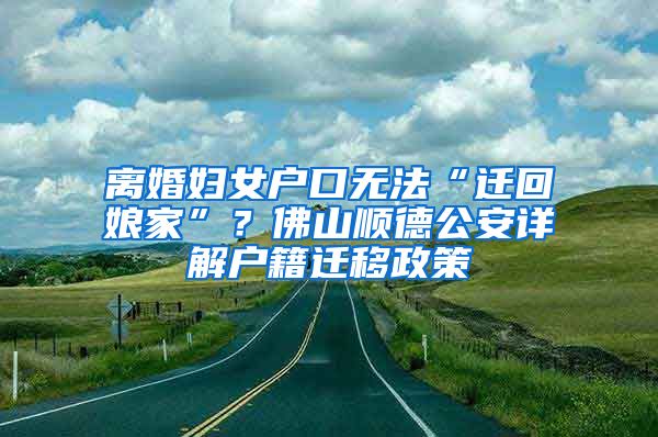 离婚妇女户口无法“迁回娘家”？佛山顺德公安详解户籍迁移政策