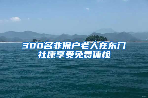 300名非深户老人在东门社康享受免费体检