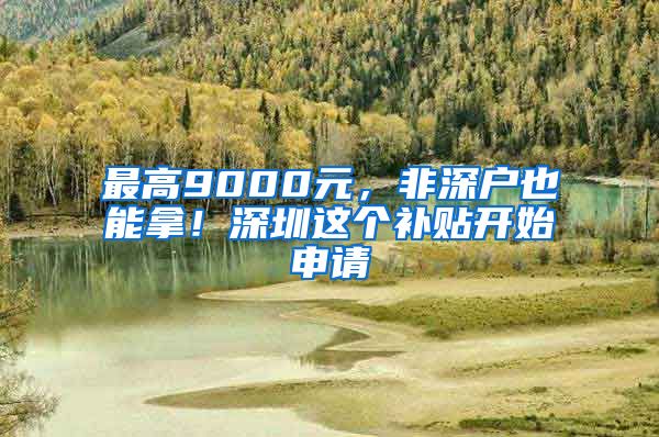 最高9000元，非深户也能拿！深圳这个补贴开始申请