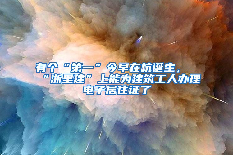 有个“第一”今早在杭诞生，“浙里建”上能为建筑工人办理电子居住证了