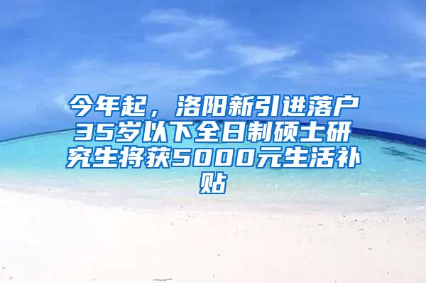 今年起，洛阳新引进落户35岁以下全日制硕士研究生将获5000元生活补贴