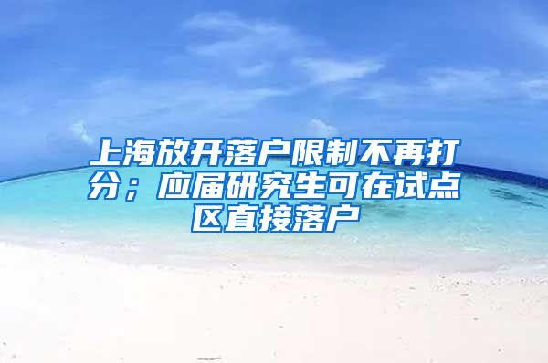 上海放开落户限制不再打分；应届研究生可在试点区直接落户
