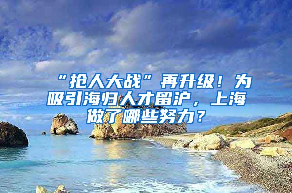 “抢人大战”再升级！为吸引海归人才留沪，上海做了哪些努力？