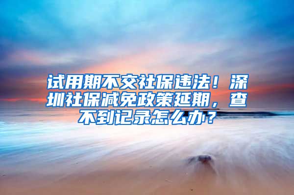 试用期不交社保违法！深圳社保减免政策延期，查不到记录怎么办？