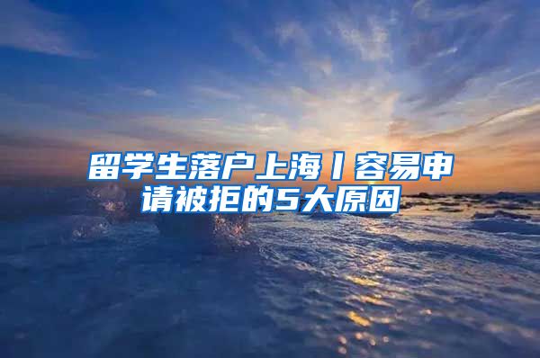 留学生落户上海丨容易申请被拒的5大原因