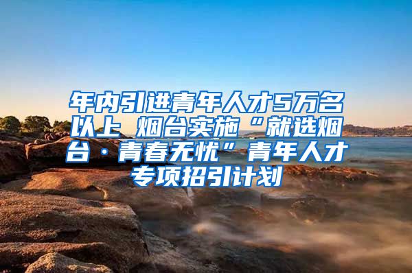 年内引进青年人才5万名以上 烟台实施“就选烟台·青春无忧”青年人才专项招引计划