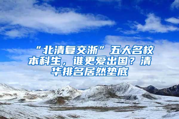 “北清复交浙”五大名校本科生，谁更爱出国？清华排名居然垫底