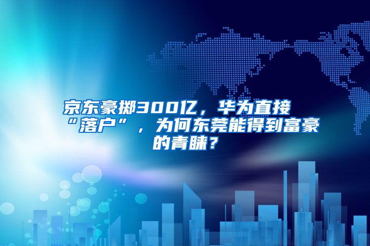 京东豪掷300亿，华为直接“落户”，为何东莞能得到富豪的青睐？