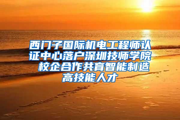 西门子国际机电工程师认证中心落户深圳技师学院 校企合作共育智能制造高技能人才