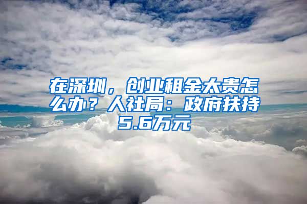 在深圳，创业租金太贵怎么办？人社局：政府扶持5.6万元