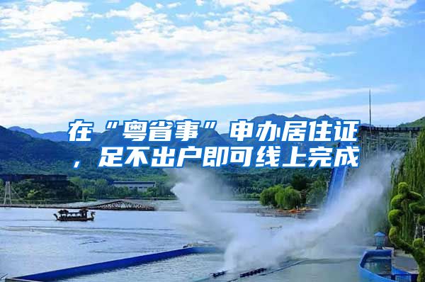 在“粤省事”申办居住证，足不出户即可线上完成
