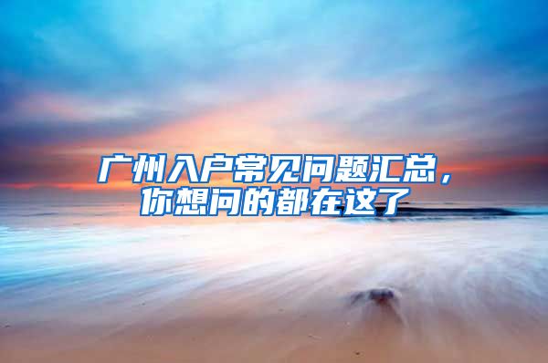 广州入户常见问题汇总，你想问的都在这了