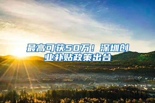 最高可获50万！深圳创业补贴政策出台