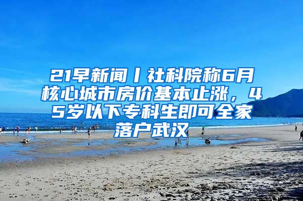 21早新闻丨社科院称6月核心城市房价基本止涨，45岁以下专科生即可全家落户武汉
