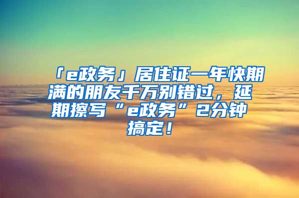 「e政务」居住证一年快期满的朋友千万别错过，延期擦写“e政务”2分钟搞定！