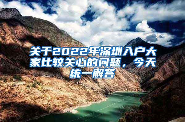关于2022年深圳入户大家比较关心的问题，今天统一解答