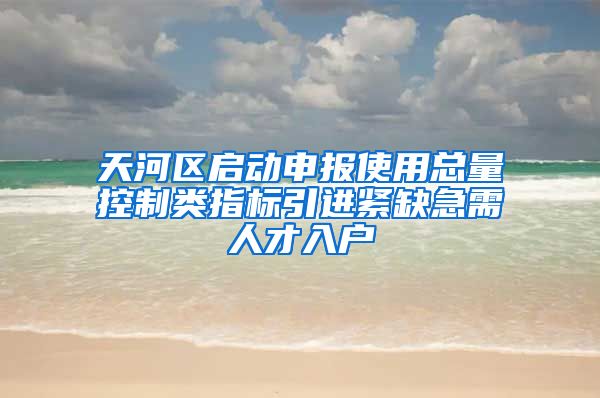 天河区启动申报使用总量控制类指标引进紧缺急需人才入户