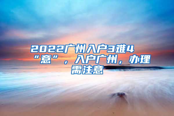 2022广州入户3难4“意”，入户广州，办理需注意